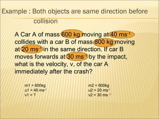 Example : Both objects are same direction before
          collision
    A Car A of mass 600 kg moving at 40 ms-1
    collides with a car B of mass 800 kg moving
    at 20 ms-1 in the same direction. If car B
    moves forwards at 30 ms-1 by the impact,
    what is the velocity, v, of the car A
    immediately after the crash?

       m1 = 600kg             m2 = 800kg
       u1 = 40 ms-1           u2 = 20 ms-1
       v1 = ?                 v2 = 30 ms -1
 