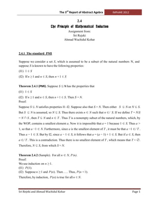 The 3rd Report of Abstract Agebra          IMPoME 2012


                                                 2.4
                           The Principle of Mathematical Induction
                                        Assignment from:
                                           Sri Rejeki
                                      Ahmad Wachidul Kohar



2.4.1 The standard PMI

Suppose we consider a set S, which is assumed to be a subset of the natural numbers N, and
suppose S is known to have the following properties:
(I1) 1 ∈ S
(I2) If n ≥ 1 and n ∈ S, then n + 1 ∈ S


Theorem 2.4.1 (PMI). Suppose S ⊆ N has the properties that
(I1) 1 ∈ S
(I2) If n ≥ 1 and n ∈ S, then n + 1 ∈ S. Then S = N.
Proof:
Suppose S ⊆ N satisfies properties I1–I2. Suppose also that S = N. Then either S ⊆ N or N ⊆ S.
But S ⊆ N is assumed, so N ⊆ S. Thus there exists n ∈ N such that n ∈/ S. If we deﬁne T = NS
= N ∩ S , then T ⊆ N and n ∈ T . Thus T is a nonempty subset of the natural numbers, which, by
the WOP, contains a smallest element a. Now it is impossible that a = 1 because 1 ∈ S. Thus a >
1, so that a −1 ∈ N. Furthermore, since a is the smallest element of T , it must be that a −1 ∈/ T .
Thus a − 1 ∈ S. But by I2, since a − 1 ∈ S, it follows that a = (a − 1) + 1 ∈ S. But if a ∈ S, then
a ∈/ T . This is a contradiction. Thus there is no smallest element of T , which means that T = ∅.
Therefore, N ⊆ S, from which S = N.


Theorem 2.4.2 (Sample). For all n ∈ N, P (n).
Proof:
We use induction on n ≥ 1.
(I1) P (1).
(I2) Suppose n ≥ 1 and P (n). Then . . . . Thus, P (n + 1).
Therefore, by induction, P (n) is true for all n ∈ N.



Sri Rejeki and Ahmad Wachidul Kohar                                                          Page 1
 