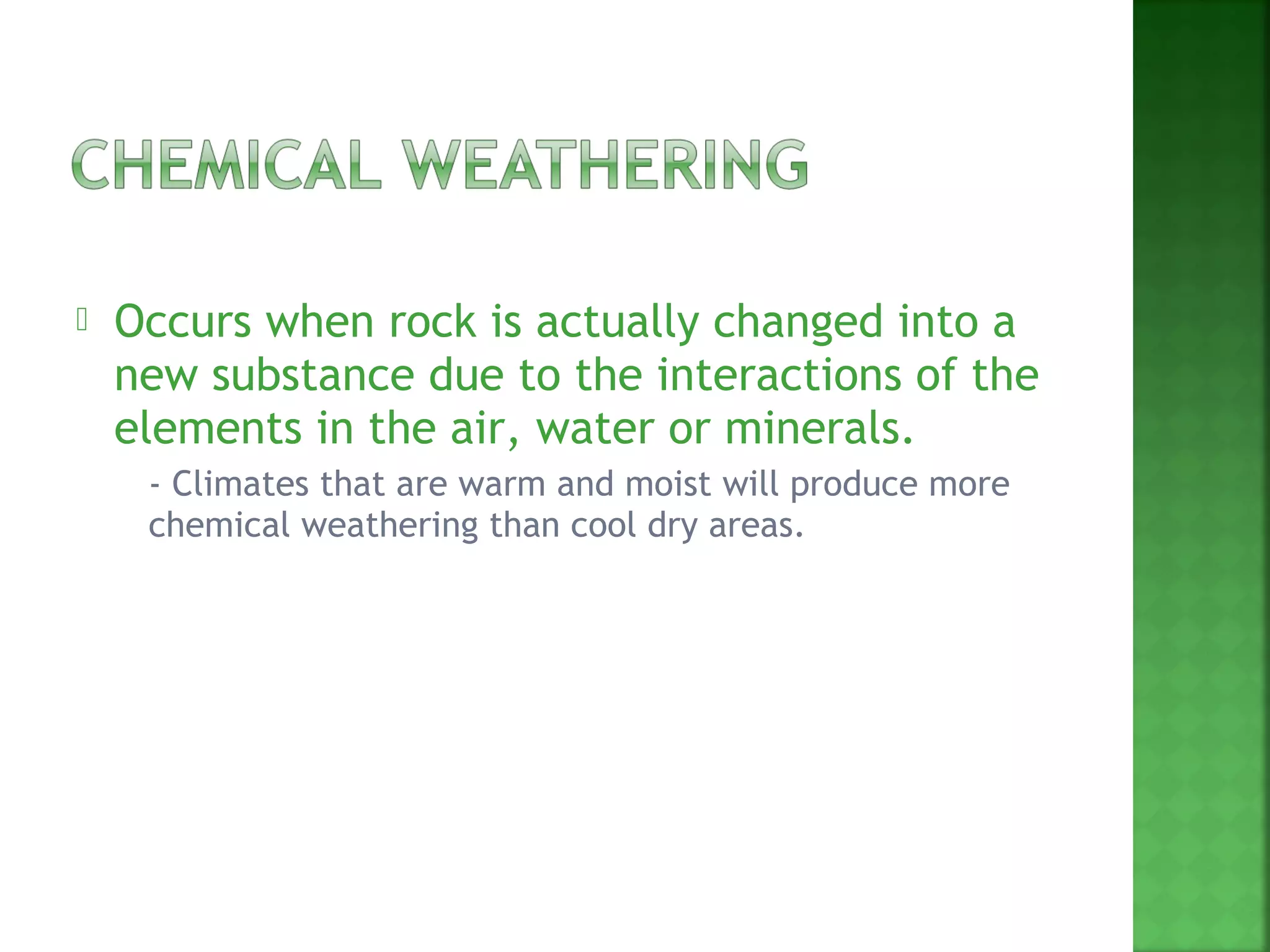    Occurs when rock is actually changed into a
    new substance due to the interactions of the
    elements in the air, water or minerals.
       - Climates that are warm and moist will produce more
        chemical weathering than cool dry areas.
 