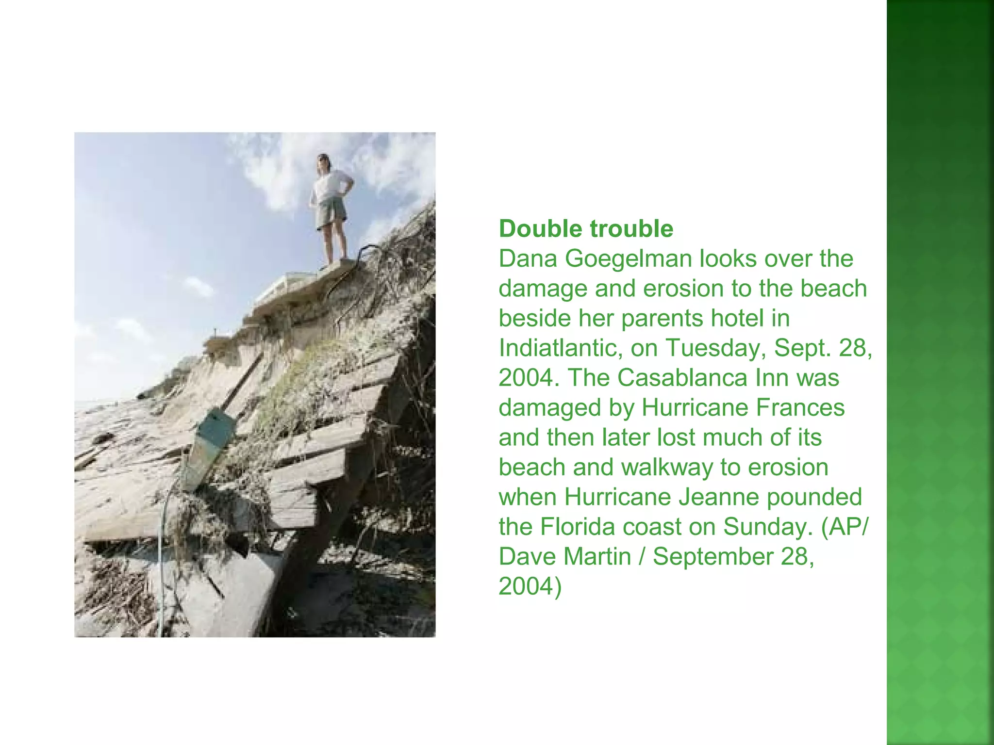Double trouble
Dana Goegelman looks over the
damage and erosion to the beach
beside her parents hotel in
Indiatlantic, on Tuesday, Sept. 28,
2004. The Casablanca Inn was
damaged by Hurricane Frances
and then later lost much of its
beach and walkway to erosion
when Hurricane Jeanne pounded
the Florida coast on Sunday. (AP/
Dave Martin / September 28,
2004)
 