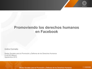 Promoviendo los derechos humanos
                     en Facebook



Indira Cornelio

Redes Sociales para la Promoción y Defensa de los Derechos Humanos
FLACSO México
Septiembre 2010




                  Redes Sociales para la Promoción y Defensa de los Derechos Humanos
 