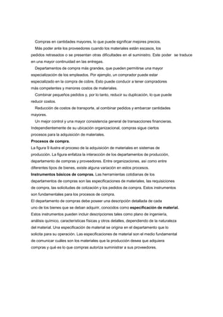 Compras en cantidades mayores, lo que puede significar mejores precios.
  Más poder ante los proveedores cuando los materiales están escasos, los
pedidos retrasados o se presentan otras dificultades en el suministro. Este poder se traduce
en una mayor continuidad en las entregas.
  Departamentos de compra más grandes, que pueden permitirse una mayor
especialización de los empleados. Por ejemplo, un comprador puede estar
especializado en la compra de cobre. Esto puede conducir a tener compradores
más competentes y menores costos de materiales.
  Combinar pequeños pedidos y, por lo tanto, reducir su duplicación, lo que puede
reducir costos.
  Reducción de costos de transporte, al combinar pedidos y embarcar cantidades
mayores.
  Un mejor control y una mayor consistencia general de transacciones financieras.
Independientemente de su ubicación organizacional, compras sigue ciertos
procesos para la adquisición de materiales.
Procesos de compra.
La figura 9 ilustra el proceso de la adquisición de materiales en sistemas de
producción. La figura enfatiza la interacción de los departamentos de producción,
departamento de compras y proveedores. Entre organizaciones, así como entre
diferentes tipos de bienes, existe alguna variación en estos procesos.
Instrumentos básicos de compras. Las herramientas cotidianas de los
departamentos de compras son las especificaciones de materiales, las requisiciones
de compra, las solicitudes de cotización y los pedidos de compra. Estos instrumentos
son fundamentales para los procesos de compra.
El departamento de compras debe poseer una descripción detallada de cada
uno de los bienes que se deban adquirir, conocidos como especificación de material.
Estos instrumentos pueden incluir descripciones tales como plano de ingeniería,
análisis químico, características físicas y otros detalles, dependiendo de la naturaleza
del material. Una especificación de material se origina en el departamento que lo
solicita para su operación. Las especificaciones de material son el medio fundamental
de comunicar cuáles son los materiales que la producción desea que adquiera
compras y qué es lo que compras autoriza suministrar a sus proveedores.
 