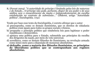 8. (Fuvest 2004) "A autoridade do príncipe é limitada pelas leis da natureza
e do Estado... O príncipe não pode, portanto, dispor de seu poder e de seus
súditos sem o consentimento da nação e independentemente da escolha
estabelecida no contrato de submissão..." (Diderot, artigo "Autoridade
política", Enciclopédia. 1751)
Tendo por base esse texto da Enciclopédia, é correto afirmar que o autor
a) pressupunha, como os demais iluministas, que os direitos de cidadania
política eram iguais para todos os grupos sociais e étnicos.
b) propunha o princípio político que estabelecia leis para legitimar o poder
republicano e democrático.
c) apoiava uma política para o Estado, submetida aos princípios da escolha
dos dirigentes da nação, por meio do voto universal.
d) acreditava, como os demais filósofos do Iluminismo, na revolução armada
como único meio para a deposição de monarcas absolutistas.
e) defendia, como a maioria dos filósofos iluministas, os princípios
do liberalismo político que se contrapunham aos regimes
absolutistas.
 