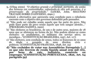 9. (Ufmg 2000) “O objetivo grande e principal, portanto, da união
dos homens em comunidades, colocando-se eles sob governo, é a
preservação da propriedade.” (LOCKE, John. SEGUNDO
TRATADO SOBRE O GOVERNO, 1690.)
Assinale a alternativa que apresenta uma condição para a cidadania
coerente com o objetivo dos governos defendido pelo pensador.
a) "Não pode ser cidadão senão aquele que faz parte do povo. Não
pode fazer parte do povo senão aquele que tem sangue alemão..."
(PROGRAMA NAZISTA, 1920)
b) "São eleitores os brasileiros, de um e de outro sexo, maiores de 18
anos que se alistarem na forma da lei. Não podem alistar-se como
eleitores: os analfabetos; os militares em serviço ativo; os
mendigos..."(CONSTITUIÇÃO BRASILEIRA, 1937, Art. 117)
c) "São eleitores, sem condição de censo, todos os franceses de 21 anos
de idade e gozando de seus direitos civis e
políticos."(CONSTITUIÇÃO FRANCESA, 1848, Art. 25)
d) "São excluídos de votar nas Assembleias Paroquiais [...]
os que não tiverem de renda líquida anual cem mil réis,
por bens de raiz, indústria, comércio ou
empregos."(CONSTITUIÇÃO PORTUGUESA, 1826, Art. 64
parágrafo 5o)
 