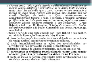 1. (Fuvest 2013) “Oh! Aquela alegria me deu náuseas. Sentia-me ao
mesmo tempo satisfeito e descontente. E eu disse: tanto melhor e
tanto pior. Eu entendia que o povo comum estava tomando a
justiça em suas mãos. Aprovo essa justiça, mas poderia não ser
cruel? Castigos de todos os tipos, arrastamentos e
esquartejamentos, tortura, a roda, o cavalete, a fogueira, verdugos
proliferando por toda parte trouxeram tanto prejuízo aos nossos
costumes! Nossos senhores colherão o que semearam.” (Graco
Babeuf, citado por R. Darnton. O beijo de Lamourette. Mídia,
cultura e revolução. São Paulo: Companhia das Letras, 1990, p. 31.
Adaptado.)
O texto é parte de uma carta enviada por Graco Babeuf à sua mulher,
no início da Revolução Francesa de 1789. O autor
a) discorda dos propósitos revolucionários e defende a continuidade
do Antigo Regime, seus métodos e costumes políticos.
b) apoia incondicionalmente as ações dos revolucionários por
acreditar que não havia outra maneira de transformar o país.
c) defende a criação de um poder judiciário, que atue junto ao rei.
d) caracteriza a violência revolucionária como uma reação
aos castigos e à repressão antes existentes na França.
e) aceita os meios de tortura empregados pelos revolucionários e os
considera uma novidade na história francesa.
 