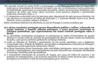 2. (Fgv 2012) Leia o fragmento.
“Na segunda metade do século XVIII, a preocupação com o “bem governar” era um imperativo
tanto para a manutenção do monarca, de modo a que não se fortalecessem outras pretensões
de legitimidade, quanto para a conservação do próprio regime, da monarquia absolutista, pois
tratava-se de evitar que certas ideias correntes, como governos elegíveis e parlamentos
poderosos, tomassem corpo. (...)
(...) o despotismo esclarecido varia de país para país, dependendo de cada processo histórico e de
sua abertura ao movimento de ideias da ilustração (...)” (Antonio Mendes Junior et al. Brasil
História: texto e consulta, volume 1, Colônia.)
Sobre o fenômeno histórico em referência, no caso de Portugal, é correto considerar que
a) o atraso econômico português gerava dependência política e militar, colocando em
perigo inclusive o império colonial português, e nesse processo ocorreram as
reformas pombalinas, que representaram um maior controle português sobre o
Brasil.
b) as autoridades monárquicas portuguesas se anteciparam às ondas revolucionárias do mundo
atlântico e criaram metas de aumento da participação das diversas classes sociais nas instâncias
de poder, o que gerou o primeiro parlamento na Europa moderna.
c) coube ao Marquês de Pombal o apontamento de um acordo estratégico com a Inglaterra,
concretizado com o Tratado de Methuen, que permitiu a independência econômica de Portugal e
regalias para a mais importante colônia lusa, o Brasil.
d) as ideias iluministas foram abominadas pelas autoridades portuguesas, assim como pelas elites
coloniais e metropolitanas, pois representavam um forte retrocesso nas concepções de liberdade
de mercado, defendidas pelo mercantilismo.
e) o contundente crescimento da economia de Angola, por causa do tráfico de escravos e da
produção de manufaturados, e da economia açucareira no Brasil, foram decisivos para a opção
portuguesa em transferir a sede da Coroa portuguesa para a América.
 