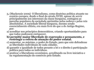 3. (Mackenzie 2009) O liberalismo, como doutrina política atuante no
cenário europeu, desde o final do século XVIII, apesar de servir
principalmente aos interesses da classe burguesa, contagiou as
parcelas populares da sociedade oprimidas pelos nobres e pelos reis
absolutistas. A sociedade liberal burguesa, mesmo sendo
essencialmente elitista, era mais livre do que a do Antigo Regime,
por:
a) acreditar nos princípios democráticos, criando oportunidades para
que todos pudessem enriquecer.
b) permitir maior liberdade de expressão e pensamento, e
restringir a esfera de atuação do poder estatal.
c) aumentar, ao máximo, o poder do Estado, para que este defendesse
as liberdades individuais de cada cidadão.
d) garantir a igualdade de todos perante a lei e o direito à participação
política para todos os indivíduos.
e) praticar o liberalismo econômico, acreditando na livre iniciativa e
na regulamentação do comércio pelo Estado.
 