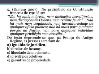 5. (Unifesp 2007) No preâmbulo da Constituição
francesa de 1791 lê-se:
"Não há mais nobreza, nem distinções hereditárias,
nem distinções de Ordens, nem regime feudal... Não
há mais nem venalidade, nem hereditariedade de
qualquer ofício público; não há mais para qualquer
porção da Nação, nem para qualquer indivíduo
qualquer privilégio nem exceção..."
Do texto depreende-se que, na França do Antigo
Regime, as pessoas careciam de
a) igualdade jurídica.
b) direitos de herança.
c) liberdade de movimento.
d) privilégios coletivos.
e) garantias de propriedade.
 