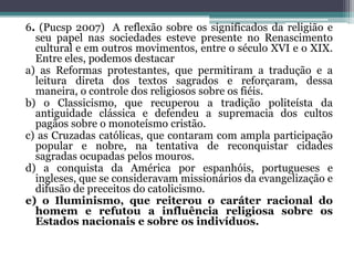 6. (Pucsp 2007) A reflexão sobre os significados da religião e
seu papel nas sociedades esteve presente no Renascimento
cultural e em outros movimentos, entre o século XVI e o XIX.
Entre eles, podemos destacar
a) as Reformas protestantes, que permitiram a tradução e a
leitura direta dos textos sagrados e reforçaram, dessa
maneira, o controle dos religiosos sobre os fiéis.
b) o Classicismo, que recuperou a tradição politeísta da
antiguidade clássica e defendeu a supremacia dos cultos
pagãos sobre o monoteísmo cristão.
c) as Cruzadas católicas, que contaram com ampla participação
popular e nobre, na tentativa de reconquistar cidades
sagradas ocupadas pelos mouros.
d) a conquista da América por espanhóis, portugueses e
ingleses, que se consideravam missionários da evangelização e
difusão de preceitos do catolicismo.
e) o Iluminismo, que reiterou o caráter racional do
homem e refutou a influência religiosa sobre os
Estados nacionais e sobre os indivíduos.
 