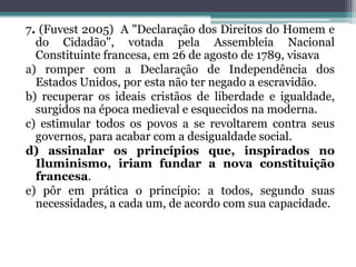 7. (Fuvest 2005) A "Declaração dos Direitos do Homem e
do Cidadão", votada pela Assembleia Nacional
Constituinte francesa, em 26 de agosto de 1789, visava
a) romper com a Declaração de Independência dos
Estados Unidos, por esta não ter negado a escravidão.
b) recuperar os ideais cristãos de liberdade e igualdade,
surgidos na época medieval e esquecidos na moderna.
c) estimular todos os povos a se revoltarem contra seus
governos, para acabar com a desigualdade social.
d) assinalar os princípios que, inspirados no
Iluminismo, iriam fundar a nova constituição
francesa.
e) pôr em prática o princípio: a todos, segundo suas
necessidades, a cada um, de acordo com sua capacidade.
 