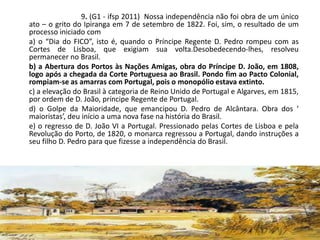 9. (G1 - ifsp 2011) Nossa independência não foi obra de um único
ato – o grito do Ipiranga em 7 de setembro de 1822. Foi, sim, o resultado de um
processo iniciado com
a) o “Dia do FICO”, isto é, quando o Príncipe Regente D. Pedro rompeu com as
Cortes de Lisboa, que exigiam sua volta.Desobedecendo-lhes, resolveu
permanecer no Brasil.
b) a Abertura dos Portos às Nações Amigas, obra do Príncipe D. João, em 1808,
logo após a chegada da Corte Portuguesa ao Brasil. Pondo fim ao Pacto Colonial,
rompiam-se as amarras com Portugal, pois o monopólio estava extinto.
c) a elevação do Brasil à categoria de Reino Unido de Portugal e Algarves, em 1815,
por ordem de D. João, príncipe Regente de Portugal.
d) o Golpe da Maioridade, que emancipou D. Pedro de Alcântara. Obra dos ‘
maioristas’, deu início a uma nova fase na história do Brasil.
e) o regresso de D. João VI a Portugal. Pressionado pelas Cortes de Lisboa e pela
Revolução do Porto, de 1820, o monarca regressou a Portugal, dando instruções a
seu filho D. Pedro para que fizesse a independência do Brasil.
 