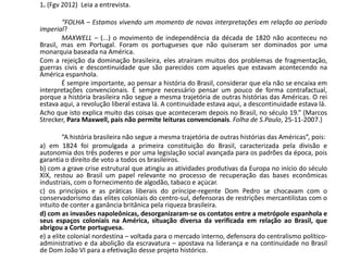 1. (Fgv 2012) Leia a entrevista.
“FOLHA – Estamos vivendo um momento de novas interpretações em relação ao período
imperial?
MAXWELL – (...) o movimento de independência da década de 1820 não aconteceu no
Brasil, mas em Portugal. Foram os portugueses que não quiseram ser dominados por uma
monarquia baseada na América.
Com a rejeição da dominação brasileira, eles atraíram muitos dos problemas de fragmentação,
guerras civis e descontinuidade que são parecidos com aqueles que estavam acontecendo na
América espanhola.
É sempre importante, ao pensar a história do Brasil, considerar que ela não se encaixa em
interpretações convencionais. É sempre necessário pensar um pouco de forma contrafactual,
porque a história brasileira não segue a mesma trajetória de outras histórias das Américas. O rei
estava aqui, a revolução liberal estava lá. A continuidade estava aqui, a descontinuidade estava lá.
Acho que isto explica muito das coisas que aconteceram depois no Brasil, no século 19.” (Marcos
Strecker, Para Maxwell, país não permite leituras convencionais. Folha de S.Paulo, 25-11-2007.)
“A história brasileira não segue a mesma trajetória de outras histórias das Américas”, pois:
a) em 1824 foi promulgada a primeira constituição do Brasil, caracterizada pela divisão e
autonomia dos três poderes e por uma legislação social avançada para os padrões da época, pois
garantia o direito de voto a todos os brasileiros.
b) com a grave crise estrutural que atingiu as atividades produtivas da Europa no início do século
XIX, restou ao Brasil um papel relevante no processo de recuperação das bases econômicas
industriais, com o fornecimento de algodão, tabaco e açúcar.
c) os princípios e as práticas liberais do príncipe-regente Dom Pedro se chocavam com o
conservadorismo das elites coloniais do centro-sul, defensoras de restrições mercantilistas com o
intuito de conter a ganância britânica pela riqueza brasileira.
d) com as invasões napoleônicas, desorganizaram-se os contatos entre a metrópole espanhola e
seus espaços coloniais na América, situação diversa da verificada em relação ao Brasil, que
abrigou a Corte portuguesa.
e) a elite colonial nordestina – voltada para o mercado interno, defensora do centralismo político-
administrativo e da abolição da escravatura – apostava na liderança e na continuidade no Brasil
de Dom João VI para a efetivação desse projeto histórico.
 