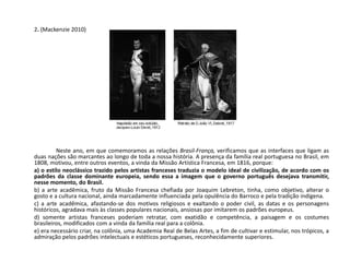 2. (Mackenzie 2010)
Neste ano, em que comemoramos as relações Brasil-França, verificamos que as interfaces que ligam as
duas nações são marcantes ao longo de toda a nossa história. A presença da família real portuguesa no Brasil, em
1808, motivou, entre outros eventos, a vinda da Missão Artística Francesa, em 1816, porque:
a) o estilo neoclássico trazido pelos artistas franceses traduzia o modelo ideal de civilização, de acordo com os
padrões da classe dominante europeia, sendo essa a imagem que o governo português desejava transmitir,
nesse momento, do Brasil.
b) a arte acadêmica, fruto da Missão Francesa chefiada por Joaquim Lebreton, tinha, como objetivo, alterar o
gosto e a cultura nacional, ainda marcadamente influenciada pela opulência do Barroco e pela tradição indígena.
c) a arte acadêmica, afastando-se dos motivos religiosos e exaltando o poder civil, as datas e os personagens
históricos, agradava mais às classes populares nacionais, ansiosas por imitarem os padrões europeus.
d) somente artistas franceses poderiam retratar, com exatidão e competência, a paisagem e os costumes
brasileiros, modificados com a vinda da família real para a colônia.
e) era necessário criar, na colônia, uma Academia Real de Belas Artes, a fim de cultivar e estimular, nos trópicos, a
admiração pelos padrões intelectuais e estéticos portugueses, reconhecidamente superiores.
 
