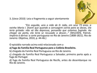 3. (Uece 2010) Leia o fragmento a seguir atentamente
“Em seguida, veio a mãe de D. João, em seus 73 anos, a
rainha Maria I. Dizem que quando a carruagem corria para as docas, ela
teria gritado: não vá tão depressa, pensarão que estamos fugindo. Ao
chegar ao porto, ela teria se recusado a descer...” (WILCKEN, Patrick.
Império à deriva: a corte portuguesa no Rio de Janeiro (1808-1821). Rio de
Janeiro: Objetiva, 2010, p. 44-46.)
O episódio narrado acima está relacionado com a
a) fuga da Família Real Portuguesa para a Colônia Brasileira.
b) chegada da Família Real Portuguesa ao Rio de Janeiro.
c) chegada da Família Real Portuguesa a Salvador, primeiro porto após a
fuga de Portugal.
d) fuga da Família Real Portuguesa de Recife, antes do desembarque no
Rio de Janeiro.
 