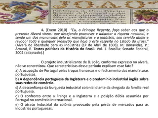 4. (Enem 2010) “Eu, o Príncipe Regente, faço saber aos que o
presente Alvará virem: que desejando promover e adiantar a riqueza nacional, e
sendo um dos mananciais dela as manufaturas e a indústria, sou servido abolir e
revogar toda e qualquer proibição que haja a este respeito no Estado do Brasil.”
(Alvará de liberdade para as indústrias (1º de Abril de 1808). In: Bonavides, P.;
Amaral, R. Textos políticos da História do Brasil. Vol. 1. Brasília: Senado Federal,
2002 (adaptado).)
O projeto industrializante de D. João, conforme expresso no alvará,
não se concretizou. Que características desse período explicam esse fato?
a) A ocupação de Portugal pelas tropas francesas e o fechamento das manufaturas
portuguesas.
b) A dependência portuguesa da Inglaterra e o predomínio industrial inglês sobre
suas redes de comércio.
c) A desconfiança da burguesia industrial colonial diante da chegada da família real
portuguesa.
d) O confronto entre a França e a Inglaterra e a posição dúbia assumida por
Portugal no comércio internacional.
e) O atraso industrial da colônia provocado pela perda de mercados para as
indústrias portuguesas.
 