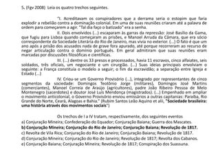 5. (Fgv 2008) Leia os quatro trechos seguintes.
“I. Acreditavam os conspiradores que a derrama seria o estopim que faria
explodir a rebelião contra a dominação colonial. Em uma de suas reuniões criaram até a palavra de
ordem para começarem a agir. "Tal dia faço o batizado" era a senha.
II. Dois envolvidos (...) escaparam às garras da repressão: José Basílio da Gama,
que fugiu para Lisboa quando começaram as prisões, e Manoel Arruda da Câmara, que era sócio
correspondente da Sociedade Literária do Rio de Janeiro, mas vivia no exterior. (...) O fato é que um
ano após a prisão dos acusados nada de grave fora apurado, até porque recorreram ao recurso de
negar articulação contra o domínio português. Em geral admitiram que suas reuniões eram
marcadas por discussões filosóficas e científicas.
III. (...) dentre os 33 presos e processados, havia 11 escravos, cinco alfaiates, seis
soldados, três oficiais, um negociante e um cirurgião. (...) Suas ideias principais envolviam o
seguinte: a França constituía o modelo a seguir; o fim da escravidão; a separação entre Igreja e
Estado (...)
IV. Criou-se um Governo Provisório (...), integrado por representantes de cinco
segmentos da sociedade: Domingos Teotônio Jorge (militares), Domingos José Martins
(comerciantes), Manoel Correia de Araújo (agricultores), padre João Ribeiro Pessoa de Melo
Montenegro (sacerdotes) e doutor José Luís Mendonça (magistrados). (...) Empenhado em ampliar
o movimento anticolonial, o Governo Provisório enviou emissários a outras capitanias: Paraíba, Rio
Grande do Norte, Ceará, Alagoas e Bahia.” (Rubim Santos Leão Aquino et alii, "Sociedade brasileira:
uma história através dos movimentos sociais")
Os trechos de I a IV tratam, respectivamente, dos seguintes eventos
a) Conjuração Mineira; Confederação do Equador; Conjuração Baiana; Guerra dos Mascates.
b) Conjuração Mineira; Conjuração do Rio de Janeiro; Conjuração Baiana; Revolução de 1817.
c) Revolta de Vila Rica; Conjuração do Rio de Janeiro; Conjuração Baiana; Revolução de 1817.
d) Conjuração Mineira; Conjuração do Rio de Janeiro; Revolução de 1817; Revolta dos Cabanos.
e) Conjuração Baiana; Conjuração Mineira; Revolução de 1817; Conspiração dos Suassuna.
 