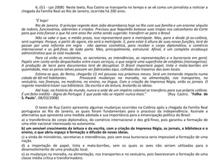6. (G1 - cps 2008) Neste texto, Ruy Castro se transporta no tempo e se vê como um jornalista a noticiar a
chegada da Família Real ao Rio de Janeiro, ocorrida há 200 anos.
“É hoje!
Rio de Janeiro. O príncipe regente dom João desembarca hoje no Rio com sua família e um enorme séquito
de nobres, funcionários, aderentes e criados. Precisou que Napoleão botasse suas tropas nos calcanhares da Corte
para que esta fizesse o que há cem anos lhe vinha sendo sugerido: transferir-se para o Brasil.
Não se sabe o que, a médio prazo, isso representará para a metrópole. Mas, para a desde já ex-colônia,
será supimpa. Porque, a partir de agora, ela será a metrópole. E, para estar à altura de suas novas funções, terá de
passar por uma reforma em regra - não apenas cosmética, para receber o corpo diplomático, o comércio
internacional e os grã-finos de toda parte. Mas, principalmente, estrutural. Afinal, é um completo arcabouço
administrativo que se está mudando.
Para cá virão os ministérios, as secretarias, as intendências, as representações e a burocracia em geral.
Papéis sem conta serão despachados entre esses serviços, o que exigirá uma superfrota de estafetas [mensageiros].
A produção de lacre para documentos terá de decuplicar. O Brasil importará papel, tinta e mata-borrões em
quantidade, mas as penas talvez possam ser fabricadas aqui, colhidas dos traseiros das aves locais.
Estima-se que, do Reino, chegarão 15 mil pessoas nos próximos meses. Será um tremendo impacto numa
cidade de 60 mil habitantes. Provocará mudanças na moradia, na alimentação, nos transportes, no
vestuário, nas finanças, na medicina, no ensino, na língua. Com a criação da Imprensa Régia, virão os jornais. O
regente mandará trazer sua biblioteca. Da escrita e da leitura, brotarão as ideias.
Até hoje, na história do mundo, nunca a sede de um império colonial se transferiu para sua própria colônia.
É um feito inédito - digno de Portugal. E que pode não se repetir nunca mais.” (Ruy Castro. "Folha de
S. Paulo", 08/03/2008)
O texto de Ruy Castro apresenta algumas mudanças ocorridas na Colônia após a chegada da Família Real
portuguesa ao Rio de Janeiro, as quais foram fundamentais para o processo da Independência. Assinale a
alternativa que apresenta uma medida adotada e sua importância para a emancipação política do Brasil.
a) a transferência do corpo diplomático, do comércio internacional e dos grã-finos, pois garantiu a formação de
uma elite nacional interessada na autonomia.
b) um sensível crescimento da leitura e da escrita, com a criação da Imprensa Régia, os jornais, a biblioteca e o
ensino, o que abriu espaço à formação e difusão de novas ideias.
c) a vinda de ministérios, secretarias e intendências, pois sem essa burocracia seria impossível a formação de uma
nação.
d) a importação de papel, tinta e mata-borrões, sem os quais as aves não seriam utilizadas para o
desenvolvimento de uma produção local.
e) as mudanças na moradia, na alimentação, nos transportes e no vestuário, pois favoreceram a formação de uma
classe média crítica e transformadora.
 