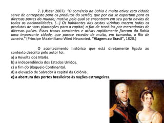 7. (Ufscar 2007) “O comércio da Bahia é muito ativo; esta cidade
serve de entreposto para os produtos do sertão, que por ela se exportam para as
diversas partes do mundo; motivo pelo qual se encontram em seu porto navios de
todas as nacionalidades. (...) Os habitantes das costas vizinhas trazem todos os
produtos de suas plantações para a capital, a fim de trocá-los por mercadorias de
diversos países. Essas trocas constantes e ativas rapidamente fizeram da Bahia
uma importante cidade, que parece exceder de muito, em tamanho, o Rio de
Janeiro.” (Príncipe Maximiliano Wied Neuwvied. "Viagem ao Brasil", 1820.)
O acontecimento histórico que está diretamente ligado ao
contexto descrito pelo autor foi:
a) a Revolta dos Malês.
b) a independência dos Estados Unidos.
c) o fim do Bloqueio Continental.
d) a elevação de Salvador à capital da Colônia.
e) a abertura dos portos brasileiros às nações estrangeiras.
 