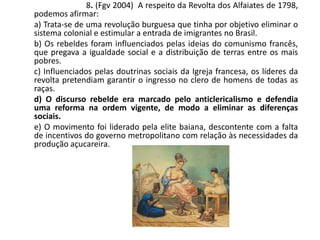 8. (Fgv 2004) A respeito da Revolta dos Alfaiates de 1798,
podemos afirmar:
a) Trata-se de uma revolução burguesa que tinha por objetivo eliminar o
sistema colonial e estimular a entrada de imigrantes no Brasil.
b) Os rebeldes foram influenciados pelas ideias do comunismo francês,
que pregava a igualdade social e a distribuição de terras entre os mais
pobres.
c) Influenciados pelas doutrinas sociais da Igreja francesa, os líderes da
revolta pretendiam garantir o ingresso no clero de homens de todas as
raças.
d) O discurso rebelde era marcado pelo anticlericalismo e defendia
uma reforma na ordem vigente, de modo a eliminar as diferenças
sociais.
e) O movimento foi liderado pela elite baiana, descontente com a falta
de incentivos do governo metropolitano com relação às necessidades da
produção açucareira.
 