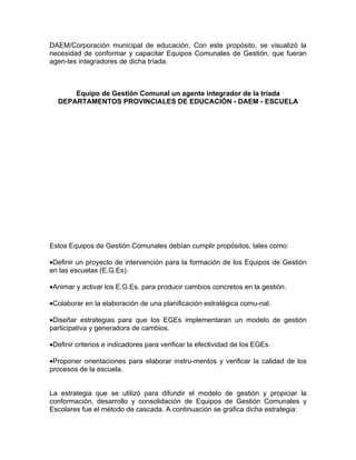 DAEM/Corporación municipal de educación. Con este propósito, se visualizó la
necesidad de conformar y capacitar Equipos Comunales de Gestión, que fueran
agen-tes integradores de dicha tríada.



      Equipo de Gestión Comunal un agente integrador de la tríada
  DEPARTAMENTOS PROVINCIALES DE EDUCACIÓN - DAEM - ESCUELA




Estos Equipos de Gestión Comunales debían cumplir propósitos, tales como:

•Definir un proyecto de intervención para la formación de los Equipos de Gestión
en las escuelas (E.G.Es).

•Animar y activar los E.G.Es. para producir cambios concretos en la gestión.

•Colaborar en la elaboración de una planificación estratégica comu-nal.

•Diseñar estrategias para que los EGEs implementaran un modelo de gestión
participativa y generadora de cambios.

•Definir criterios e indicadores para verificar la efectividad de los EGEs.

•Proponer orientaciones para elaborar instru-mentos y verificar la calidad de los
procesos de la escuela.


La estrategia que se utilizó para difundir el modelo de gestión y propiciar la
conformación, desarrollo y consolidación de Equipos de Gestión Comunales y
Escolares fue el método de cascada. A continuación se grafica dicha estrategia:
 