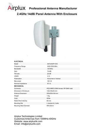Professional Antenna Manufacturer
    2.4GHz 14dBi Panel Antenna With Enclosure




ELECTRICAL
Model                             ANT2400P14VE
Frequency Range                   2400-2500-MHz
Bandwidth                         100-MHz
Gain                              14-dBi
F/B ratio                         25-dB
VSWR                              ≤1.5
Polarization                      Horizontal or Vertical
Max power                         100 -W
Nominal Impedance                 50 -Ω
MECHANICAL
Connector                         IPEX,MMCX,SMA female, RP-SMA male
Dimension of Enclosure            130x145x40-mm
Antenna Dimension                 200x200x100-mm
Weight                            1-Kg
Color                             White
Rated Wind Velocity               60-m/s
Mounting Kits                     L bracket & U bolts
Mounting Mast Diameter            Ф40-50mm




Airplux Technologies Limited
Customize Antennas from 100MHz-40GHz
Website: www.airpluxhk.com
Email: info@airpluxhk.com
 