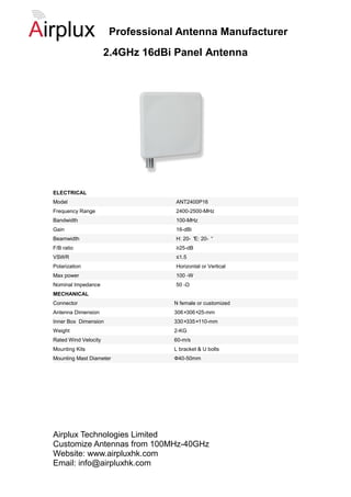 Professional Antenna Manufacturer
                      2.4GHz 16dBi Panel Antenna




ELECTRICAL
Model                              ANT2400P16
Frequency Range                    2400-2500-MHz
Bandwidth                          100-MHz
Gain                               16-dBi
Beamwidth                          H: 20- ° 20- °
                                           E:
F/B ratio                          ≥25-dB
VSWR                               ≤1.5
Polarization                       Horizontal or Vertical
Max power                          100 -W
Nominal Impedance                  50 -Ω
MECHANICAL
Connector                          N female or customized
Antenna Dimension                  306×306×25-mm
Inner Box Dimension                330×335×110-mm
Weight                             2-KG
Rated Wind Velocity                60-m/s
Mounting Kits                      L bracket & U bolts
Mounting Mast Diameter             Ф40-50mm




Airplux Technologies Limited
Customize Antennas from 100MHz-40GHz
Website: www.airpluxhk.com
Email: info@airpluxhk.com
 