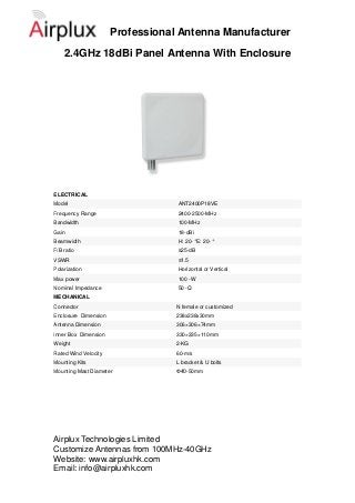 Professional Antenna Manufacturer
    2.4GHz 18dBi Panel Antenna With Enclosure




ELECTRICAL
Model                             ANT2400P18VE
Frequency Range                   2400-2500-MHz
Bandwidth                         100-MHz
Gain                              18-dBi
Beamwidth                         H: 20- ° 20- °
                                          E:
F/B ratio                         ≥25-dB
VSWR                              ≤1.5
Polarization                      Horizontal or Vertical
Max power                         100 -W
Nominal Impedance                 50 -Ω
MECHANICAL
Connector                         N female or customized
Enclosure Dimension               238x238x30mm
Antenna Dimension                 306×306×74mm
Inner Box Dimension               330×335×110mm
Weight                            2-KG
Rated Wind Velocity               60-m/s
Mounting Kits                     L bracket & U bolts
Mounting Mast Diameter            Ф40-50mm




Airplux Technologies Limited
Customize Antennas from 100MHz-40GHz
Website: www.airpluxhk.com
Email: info@airpluxhk.com
 
