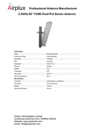 Professional Antenna Manufacturer
        2.4GHz 65°15dBi Dual-Pol Sector Antenna




ELECTRICAL
Model                             ANT2400P15D65
Frequency Range                   2400-2500-MHz
Bandwidth                         100-MHz
Gain                              2x15-dBi
Beamwidth                         H:65°E:15°
F/B ratio                         ≥20-dB
VSWR                              ≤1.5
Polarization                      ±45°
Max power                         100 -W
Nominal Impedance                 50 -Ω
MECHANICAL
Connector                         2xN female or customized
Dimension                         607x175x65-mm
Weight                            4.5-KG
Rated Wind Velocity               60-m/s




Airplux Technologies Limited
Customize Antennas from 100MHz-40GHz
Website: www.airpluxhk.com
Email: info@airpluxhk.com
 