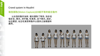 19
Crowd system in Houdini
動態擷取(Motion Capture)出9組不等的組合動作
以女孩的動作為例，總共擷取了等待、快步走
慢步走、聊天、滑手機、吃東西、坐下聊天、跑步、
站立觀望、站立吃東西等動作以提供之後模擬時
應用。
 