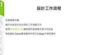 8
設計工作流程
拆解總製作量
製作內部及外包共用的工作規範文件
始用後選項目法則讓有限的資源產生更大的效益
借助GPU Cache讓海量物件得已在Maya中穩定運作
 