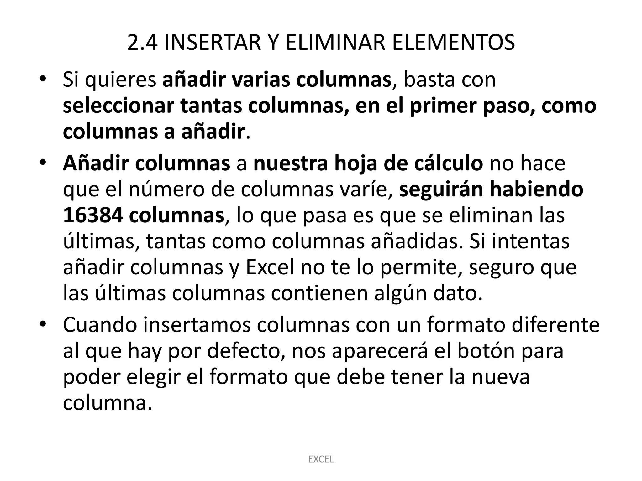 2.4 INSERTAR Y ELIMINAR ELEMENTOS
• Si quieres añadir varias columnas, basta con
  seleccionar tantas columnas, en el primer paso, como
  columnas a añadir.
• Añadir columnas a nuestra hoja de cálculo no hace
  que el número de columnas varíe, seguirán habiendo
  16384 columnas, lo que pasa es que se eliminan las
  últimas, tantas como columnas añadidas. Si intentas
  añadir columnas y Excel no te lo permite, seguro que
  las últimas columnas contienen algún dato.
• Cuando insertamos columnas con un formato diferente
  al que hay por defecto, nos aparecerá el botón para
  poder elegir el formato que debe tener la nueva
  columna.

                         EXCEL
 