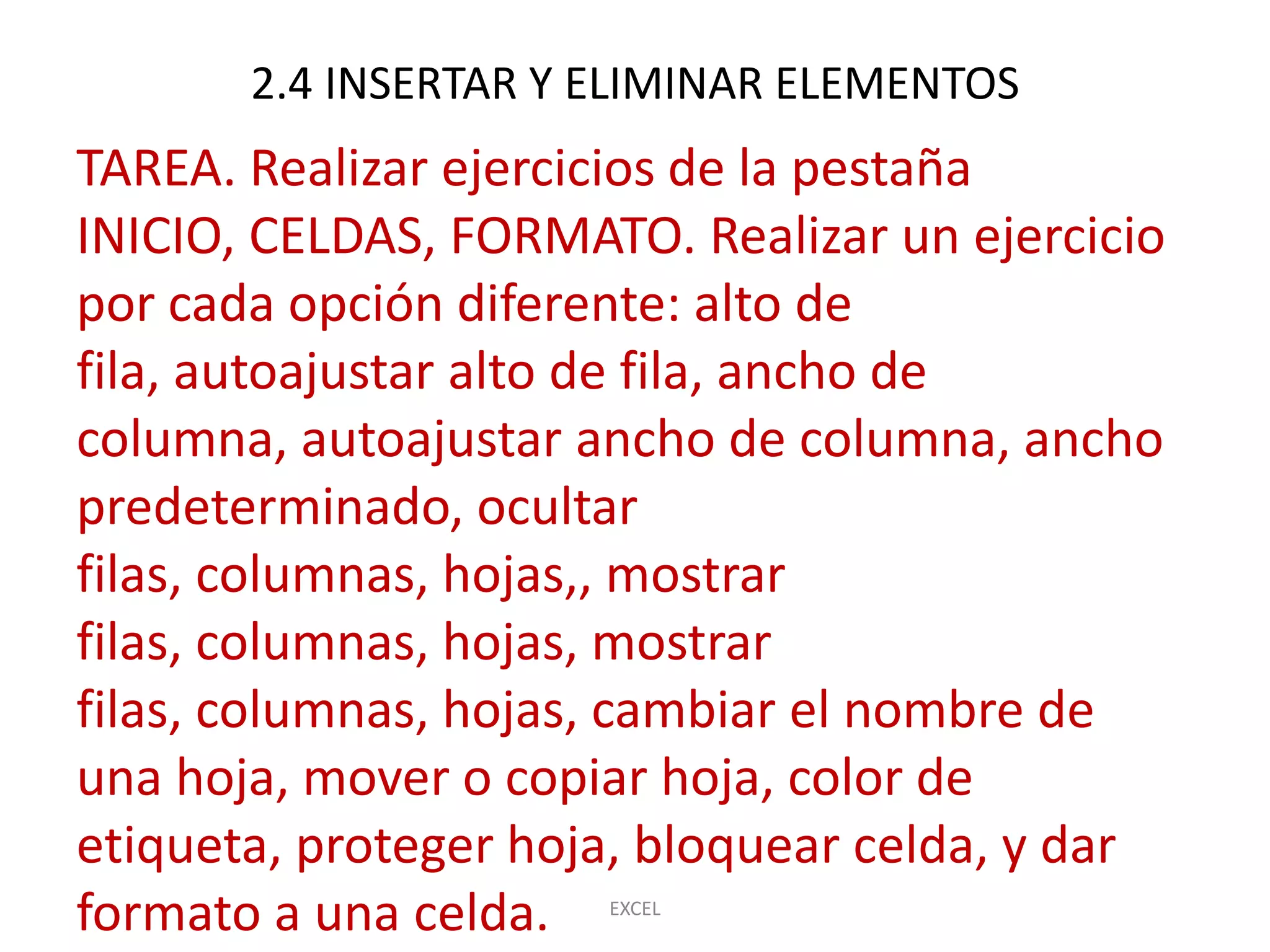 2.4 INSERTAR Y ELIMINAR ELEMENTOS
TAREA. Realizar ejercicios de la pestaña
INICIO, CELDAS, FORMATO. Realizar un ejercicio
por cada opción diferente: alto de
fila, autoajustar alto de fila, ancho de
columna, autoajustar ancho de columna, ancho
predeterminado, ocultar
filas, columnas, hojas,, mostrar
filas, columnas, hojas, mostrar
filas, columnas, hojas, cambiar el nombre de
una hoja, mover o copiar hoja, color de
etiqueta, proteger hoja, bloquear celda, y dar
formato a una celda.  EXCEL
 