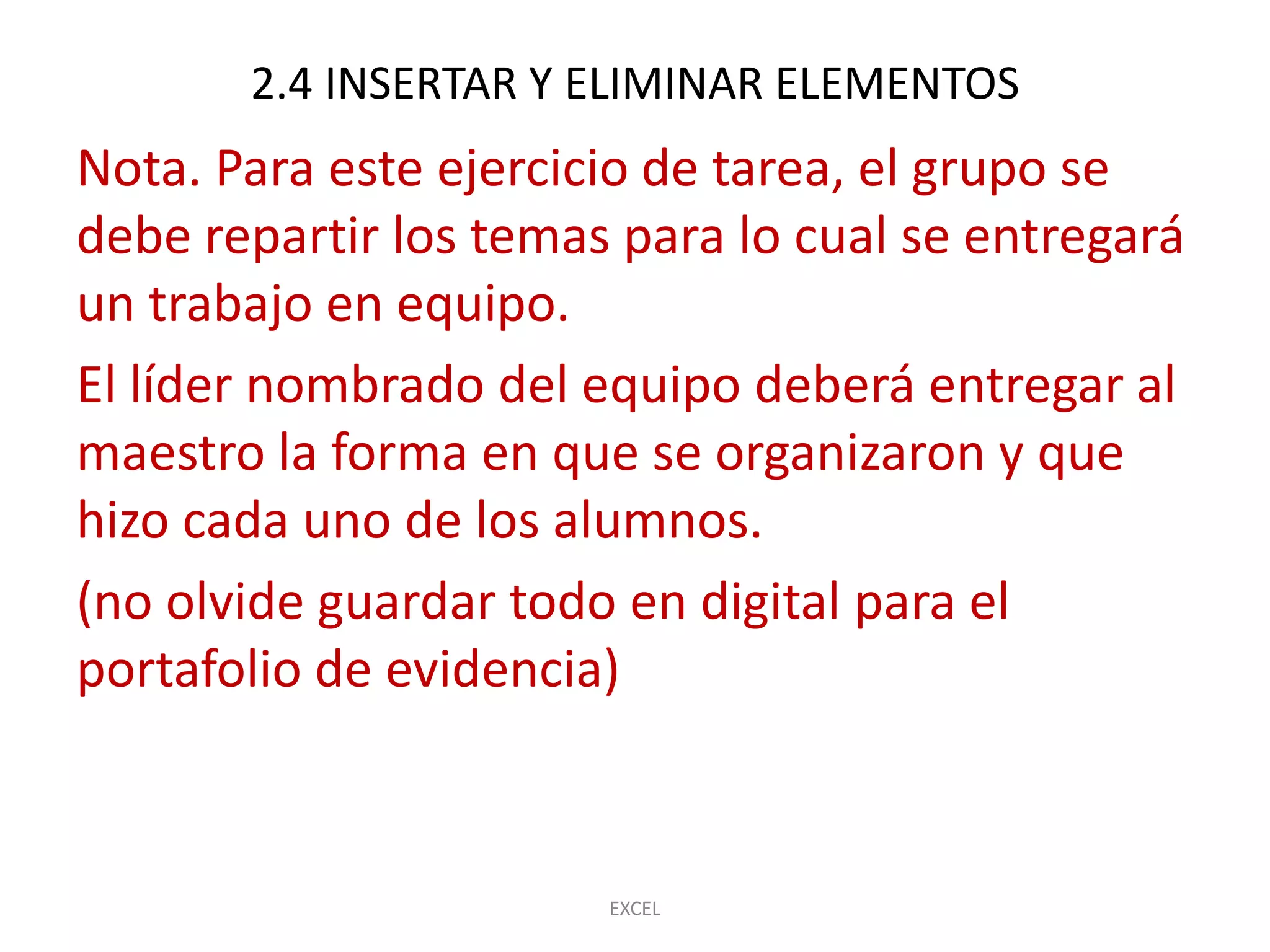 2.4 INSERTAR Y ELIMINAR ELEMENTOS
Nota. Para este ejercicio de tarea, el grupo se
debe repartir los temas para lo cual se entregará
un trabajo en equipo.
El líder nombrado del equipo deberá entregar al
maestro la forma en que se organizaron y que
hizo cada uno de los alumnos.
(no olvide guardar todo en digital para el
portafolio de evidencia)



                       EXCEL
 