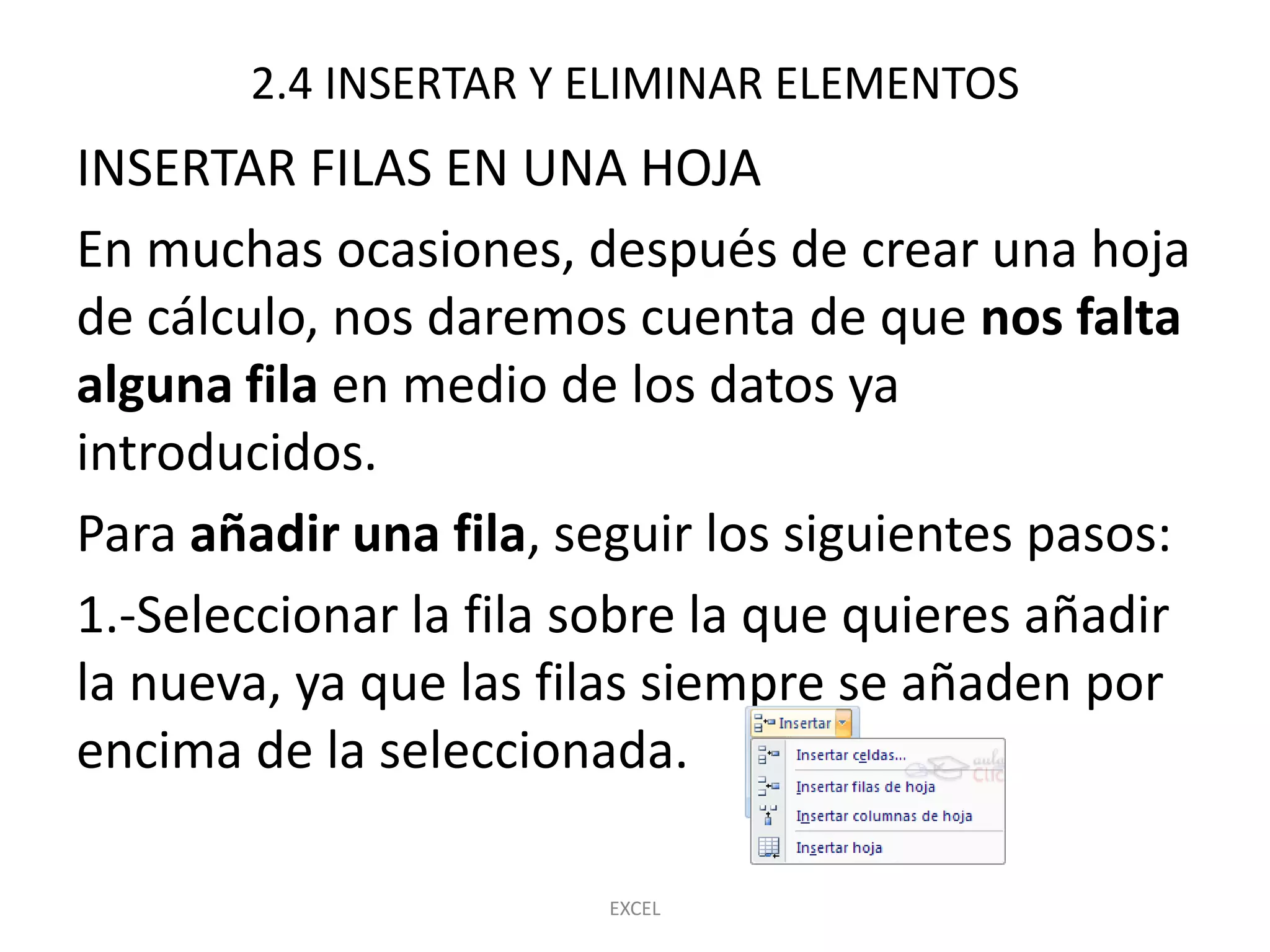 2.4 INSERTAR Y ELIMINAR ELEMENTOS
INSERTAR FILAS EN UNA HOJA
En muchas ocasiones, después de crear una hoja
de cálculo, nos daremos cuenta de que nos falta
alguna fila en medio de los datos ya
introducidos.
Para añadir una fila, seguir los siguientes pasos:
1.-Seleccionar la fila sobre la que quieres añadir
la nueva, ya que las filas siempre se añaden por
encima de la seleccionada.

                       EXCEL
 