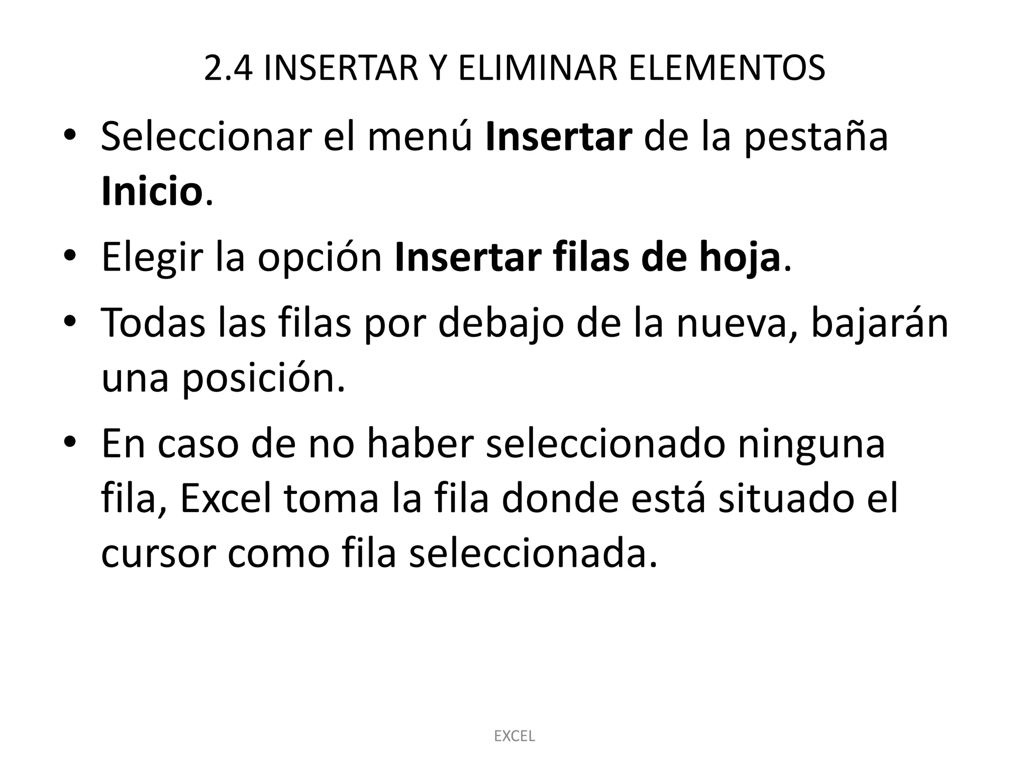 2.4 INSERTAR Y ELIMINAR ELEMENTOS
• Seleccionar el menú Insertar de la pestaña
  Inicio.
• Elegir la opción Insertar filas de hoja.
• Todas las filas por debajo de la nueva, bajarán
  una posición.
• En caso de no haber seleccionado ninguna
  fila, Excel toma la fila donde está situado el
  cursor como fila seleccionada.


                       EXCEL
 