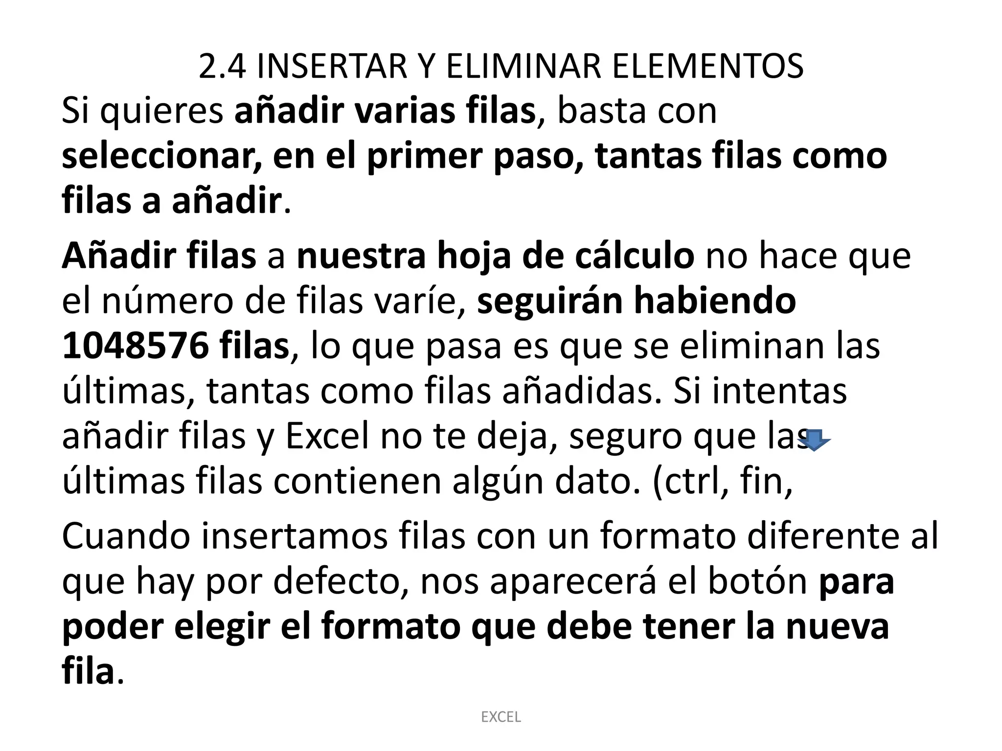 2.4 INSERTAR Y ELIMINAR ELEMENTOS
Si quieres añadir varias filas, basta con
seleccionar, en el primer paso, tantas filas como
filas a añadir.
Añadir filas a nuestra hoja de cálculo no hace que
el número de filas varíe, seguirán habiendo
1048576 filas, lo que pasa es que se eliminan las
últimas, tantas como filas añadidas. Si intentas
añadir filas y Excel no te deja, seguro que las
últimas filas contienen algún dato. (ctrl, fin,
Cuando insertamos filas con un formato diferente al
que hay por defecto, nos aparecerá el botón para
poder elegir el formato que debe tener la nueva
fila.
                        EXCEL
 