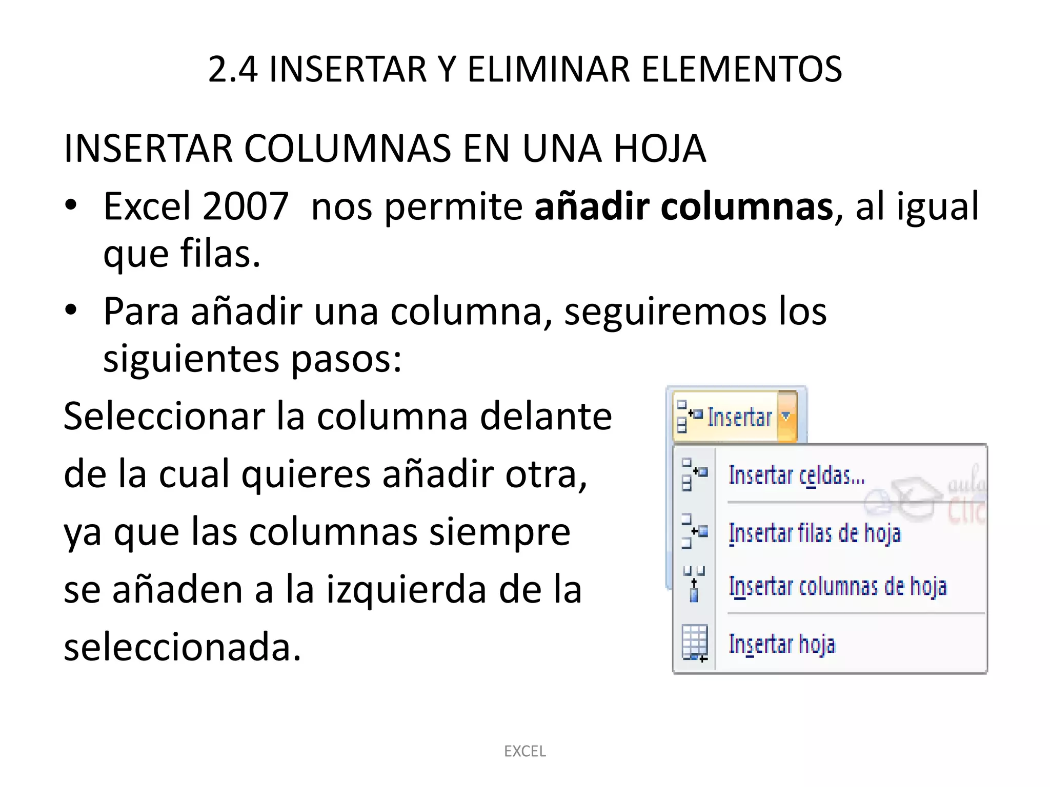 2.4 INSERTAR Y ELIMINAR ELEMENTOS
INSERTAR COLUMNAS EN UNA HOJA
• Excel 2007 nos permite añadir columnas, al igual
  que filas.
• Para añadir una columna, seguiremos los
  siguientes pasos:
Seleccionar la columna delante
de la cual quieres añadir otra,
ya que las columnas siempre
se añaden a la izquierda de la
seleccionada.

                        EXCEL
 