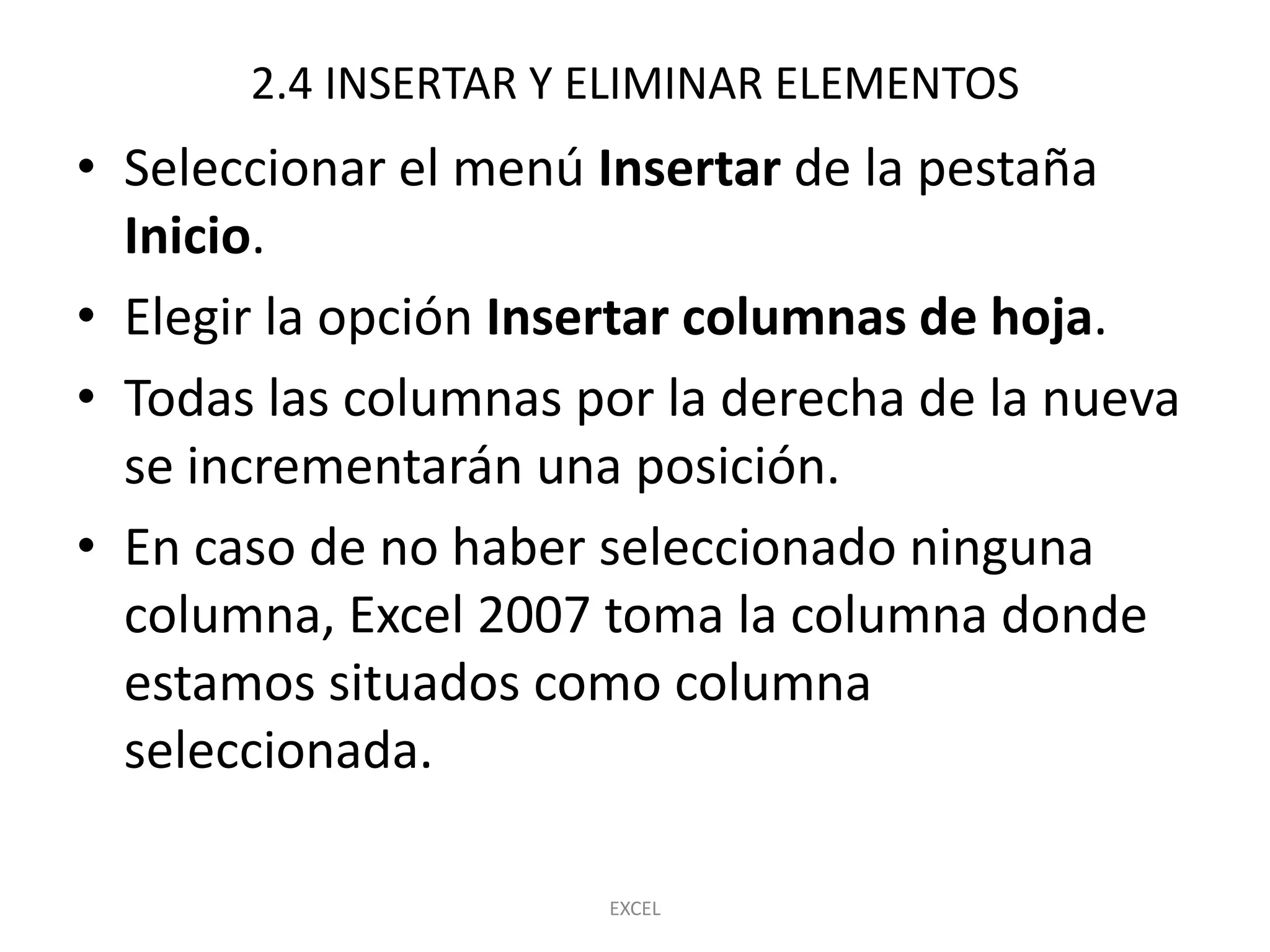 2.4 INSERTAR Y ELIMINAR ELEMENTOS
• Seleccionar el menú Insertar de la pestaña
  Inicio.
• Elegir la opción Insertar columnas de hoja.
• Todas las columnas por la derecha de la nueva
  se incrementarán una posición.
• En caso de no haber seleccionado ninguna
  columna, Excel 2007 toma la columna donde
  estamos situados como columna
  seleccionada.

                      EXCEL
 