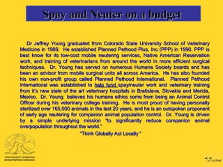 Spay and Neuter on a budgetSpay and Neuter on a budgetSpay and Neuter on a budgetSpay and Neuter on a budget
Dr Jeffrey Young graduated from Colorado State University School of VeterinaryDr Jeffrey Young graduated from Colorado State University School of Veterinary
Medicine in 1989. He established Planned Pethood Plus, Inc (PPP) in 1990. PPP isMedicine in 1989. He established Planned Pethood Plus, Inc (PPP) in 1990. PPP is
best know for its low-cost mobile neutering services, Native American Reservationbest know for its low-cost mobile neutering services, Native American Reservation
work, and training of veterinarians from around the world in more efficient surgicalwork, and training of veterinarians from around the world in more efficient surgical
techniques. Dr. Young has served on numerous Humane Society boards and hastechniques. Dr. Young has served on numerous Humane Society boards and has
been an advisor from mobile surgical units all across America. He has also foundedbeen an advisor from mobile surgical units all across America. He has also founded
his own non-profit group called Planned Pethood International. Planned Pethoodhis own non-profit group called Planned Pethood International. Planned Pethood
International was established toInternational was established to help fundhelp fund spay/neuter work and veterinary trainingspay/neuter work and veterinary training
from it’s new state of the art veterinary hospitals in Bratislava, Slovakia and Merida,from it’s new state of the art veterinary hospitals in Bratislava, Slovakia and Merida,
Mexico. Dr. Young believes his humane ethics come from being an Animal ControlMexico. Dr. Young believes his humane ethics come from being an Animal Control
Officer during his veterinary college training. He is most proud of having personallyOfficer during his veterinary college training. He is most proud of having personally
sterilized over 165,000 animals in the last 20 years, and he is an outspoken proponentsterilized over 165,000 animals in the last 20 years, and he is an outspoken proponent
of early age neutering for companion animal population control. Dr. Young is drivenof early age neutering for companion animal population control. Dr. Young is driven
by a simple underlying mission “to significantly reduce companion animalby a simple underlying mission “to significantly reduce companion animal
overpopulation throughout the world.”overpopulation throughout the world.”
““Think Globally Act Locally “Think Globally Act Locally “
 