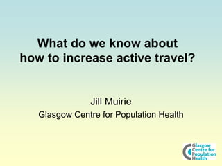 What do we know about
how to increase active travel?
Jill Muirie
Glasgow Centre for Population Health
 