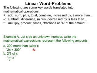 The following are some key words translated into
mathematical operations.
+: add, sum, plus, total, combine, increased by, # more than ..
–: subtract, difference, minus, decreased by, # less than ..
*: multiply, product, times, “fractions or %” of the amount ..
Linear Word-Problems
Example A. Let x be an unknown number, write the
mathematical expressions represent the following amounts.
a. 300 more than twice x
“2x + 300”
b. 2/3 of x
3
“ 2 ”x
2x
 