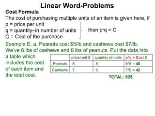 Cost Formula
The cost of purchasing multiple units of an item is given here, if
p = price per unit
q = quantity–in number of units
C = Cost of the purchase
Linear Word-Problems
Example E. a. Peanuts cost $5/lb and cashews cost $7/lb.
We’ve 6 lbs of cashews and 8 lbs of peanuts. Put the data into
a table which
includes the cost
of each item and
the total cost.
then p*q = C
price/unit $ quantity of units p*q = Cost $
Peanuts 5 8 5*8 = 40
Cashews 7 6 7*6 = 42
TOTAL: 82$
 