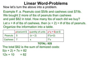Linear Word-Problems
Example F. a. Peanuts cost $5/lb and cashews cost $7/lb.
We bought 2 more of lbs of peanuts than cashews
and paid $82 in total. How many lbs of each did we buy?
price/unit $ quantity of units p*q = Cost $
Peanuts 5 (x + 2) 5*(x+2)
Cashews 7 x 7*x
Now let’s turn the above into a problem.
TOTAL: 82$
Let x = # of lbs of cashews, then (x + 2) = # of lbs of peanuts.
Organize the information into a table.
The total $82 is the sum of itemized costs:
5(x + 2) + 7x = 82
12x + 10 = 82
 