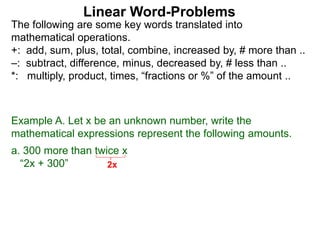 The following are some key words translated into
mathematical operations.
+: add, sum, plus, total, combine, increased by, # more than ..
–: subtract, difference, minus, decreased by, # less than ..
*: multiply, product, times, “fractions or %” of the amount ..
Linear Word-Problems
Example A. Let x be an unknown number, write the
mathematical expressions represent the following amounts.
a. 300 more than twice x
“2x + 300” 2x
 