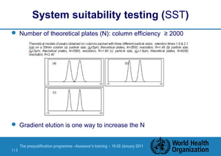 The prequalification programme --Assessor's training | 19-20 January 2011
11 |
System suitability testing (SST)
 Number of theoretical plates (N): column efficiency ≥ 2000
 Gradient elution is one way to increase the N
 