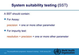 The prequalification programme --Assessor's training | 19-20 January 2011
12 |
System suitability testing (SST)
A SST should contain:
For Assay:
precision + one or more other parameter
For impurity test:
resolution + precision + one or more other parameter
 