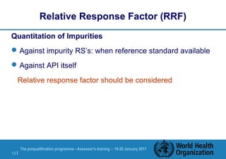 The prequalification programme --Assessor's training | 19-20 January 2011
13 |
Relative Response Factor (RRF)
Quantitation of Impurities
Against impurity RS’s: when reference standard available
Against API itself
Relative response factor should be considered
 