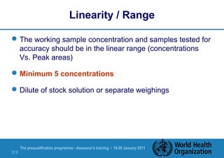 The prequalification programme --Assessor's training | 19-20 January 2011
21 |
Linearity / Range
The working sample concentration and samples tested for
accuracy should be in the linear range (concentrations
Vs. Peak areas)
Minimum 5 concentrations
Dilute of stock solution or separate weighings
 