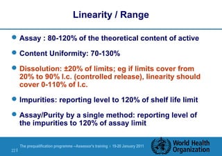 The prequalification programme --Assessor's training | 19-20 January 2011
22 |
Linearity / Range
Assay : 80-120% of the theoretical content of active
Content Uniformity: 70-130%
Dissolution: ±20% of limits; eg if limits cover from
20% to 90% l.c. (controlled release), linearity should
cover 0-110% of l.c.
Impurities: reporting level to 120% of shelf life limit
Assay/Purity by a single method: reporting level of
the impurities to 120% of assay limit
 