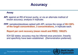 The prequalification programme --Assessor's training | 19-20 January 2011
24 |
Accuracy
Assay
API: against an RS of known purity, or via an alternate method of
known accuracy; analysis in triplicate.
FPP: samples/placeboes spiked with API, across the range of 80-120%
of the target concentration, 3 concentrations, in triplicate each.
Report per cent recovery (mean result and RSD): 100±2%
ICH Q2 states: accuracy may be inferred once precision, linearity
and specificity have been established. (Demonstration preferred).
 